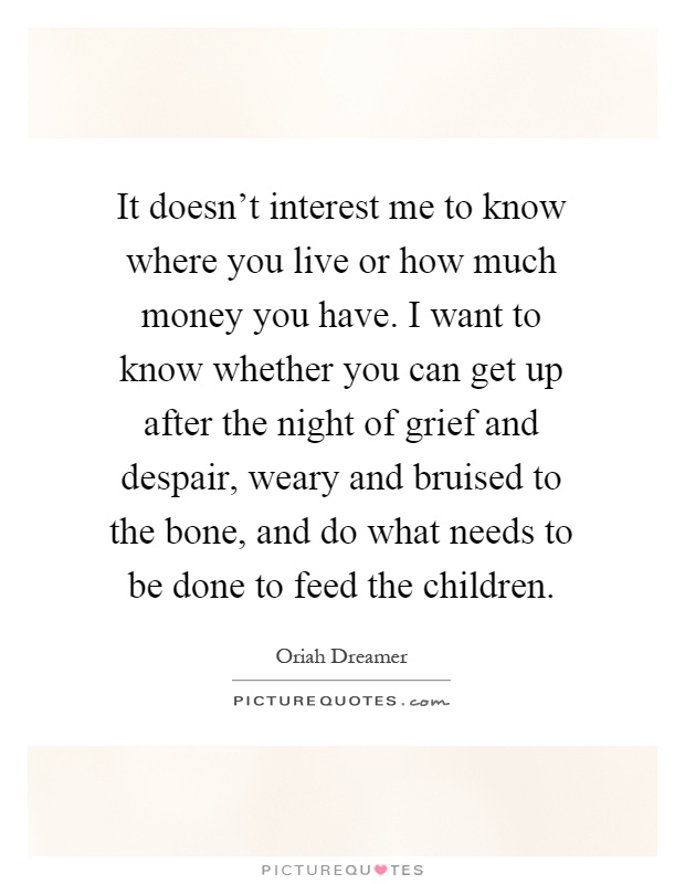 It doesn't interest me to know where you live or how much money you have. I want to know whether you can get up after the night of grief and despair, weary and bruised to the bone, and do what needs to be done to feed the children Picture Quote #1