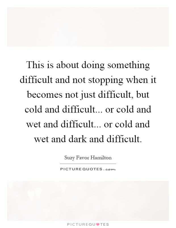 This is about doing something difficult and not stopping when it becomes not just difficult, but cold and difficult... or cold and wet and difficult... or cold and wet and dark and difficult Picture Quote #1