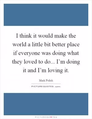 I think it would make the world a little bit better place if everyone was doing what they loved to do... I’m doing it and I’m loving it Picture Quote #1