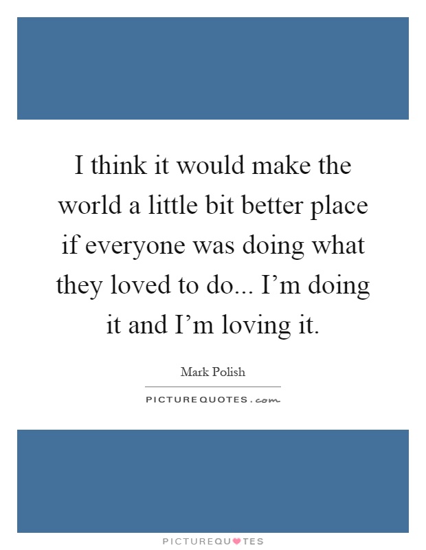 I think it would make the world a little bit better place if everyone was doing what they loved to do... I'm doing it and I'm loving it Picture Quote #1