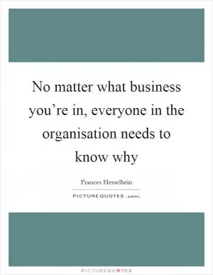 No matter what business you’re in, everyone in the organisation needs to know why Picture Quote #1