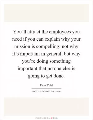 You’ll attract the employees you need if you can explain why your mission is compelling: not why it’s important in general, but why you’re doing something important that no one else is going to get done Picture Quote #1
