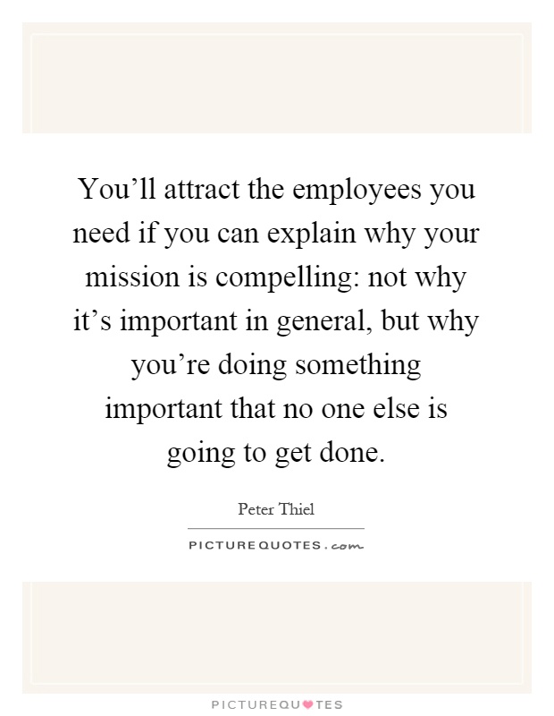 You'll attract the employees you need if you can explain why your mission is compelling: not why it's important in general, but why you're doing something important that no one else is going to get done Picture Quote #1