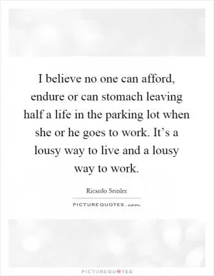 I believe no one can afford, endure or can stomach leaving half a life in the parking lot when she or he goes to work. It’s a lousy way to live and a lousy way to work Picture Quote #1