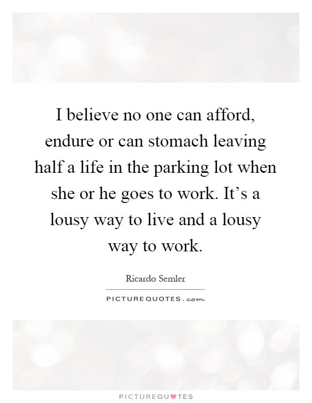I believe no one can afford, endure or can stomach leaving half a life in the parking lot when she or he goes to work. It's a lousy way to live and a lousy way to work Picture Quote #1