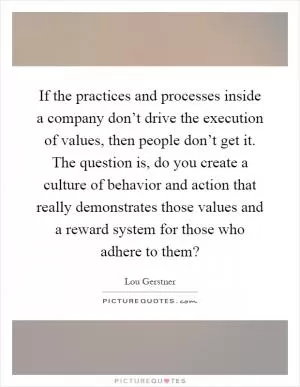 If the practices and processes inside a company don’t drive the execution of values, then people don’t get it. The question is, do you create a culture of behavior and action that really demonstrates those values and a reward system for those who adhere to them? Picture Quote #1
