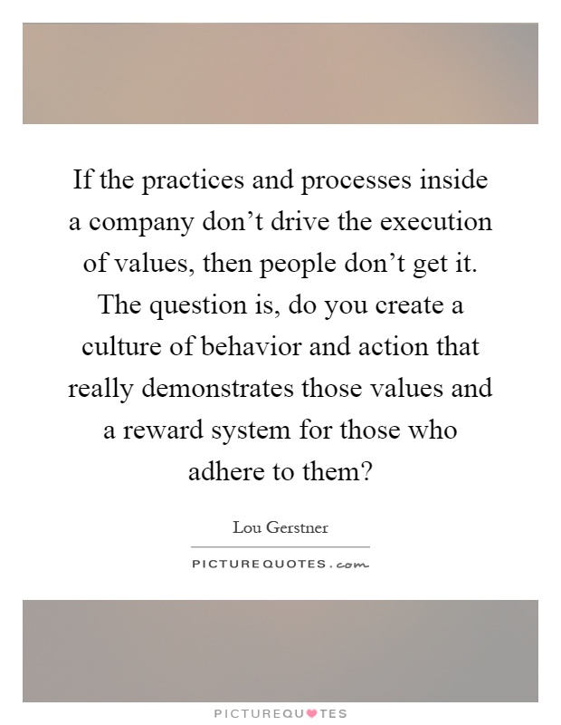 If the practices and processes inside a company don't drive the execution of values, then people don't get it. The question is, do you create a culture of behavior and action that really demonstrates those values and a reward system for those who adhere to them? Picture Quote #1