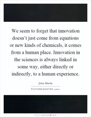 We seem to forget that innovation doesn’t just come from equations or new kinds of chemicals, it comes from a human place. Innovation in the sciences is always linked in some way, either directly or indirectly, to a human experience Picture Quote #1
