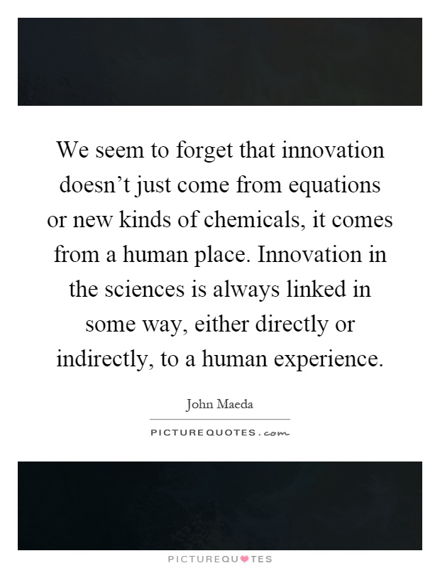 We seem to forget that innovation doesn't just come from equations or new kinds of chemicals, it comes from a human place. Innovation in the sciences is always linked in some way, either directly or indirectly, to a human experience Picture Quote #1