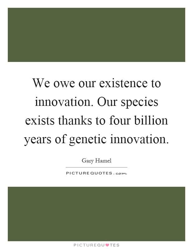 We owe our existence to innovation. Our species exists thanks to four billion years of genetic innovation Picture Quote #1