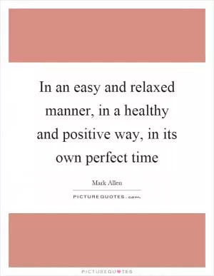 In an easy and relaxed manner, in a healthy and positive way, in its own perfect time Picture Quote #1