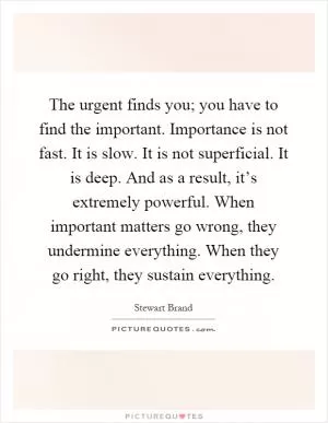 The urgent finds you; you have to find the important. Importance is not fast. It is slow. It is not superficial. It is deep. And as a result, it’s extremely powerful. When important matters go wrong, they undermine everything. When they go right, they sustain everything Picture Quote #1