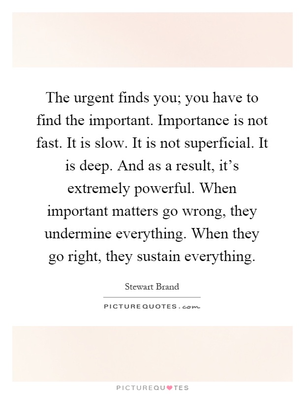 The urgent finds you; you have to find the important. Importance is not fast. It is slow. It is not superficial. It is deep. And as a result, it's extremely powerful. When important matters go wrong, they undermine everything. When they go right, they sustain everything Picture Quote #1