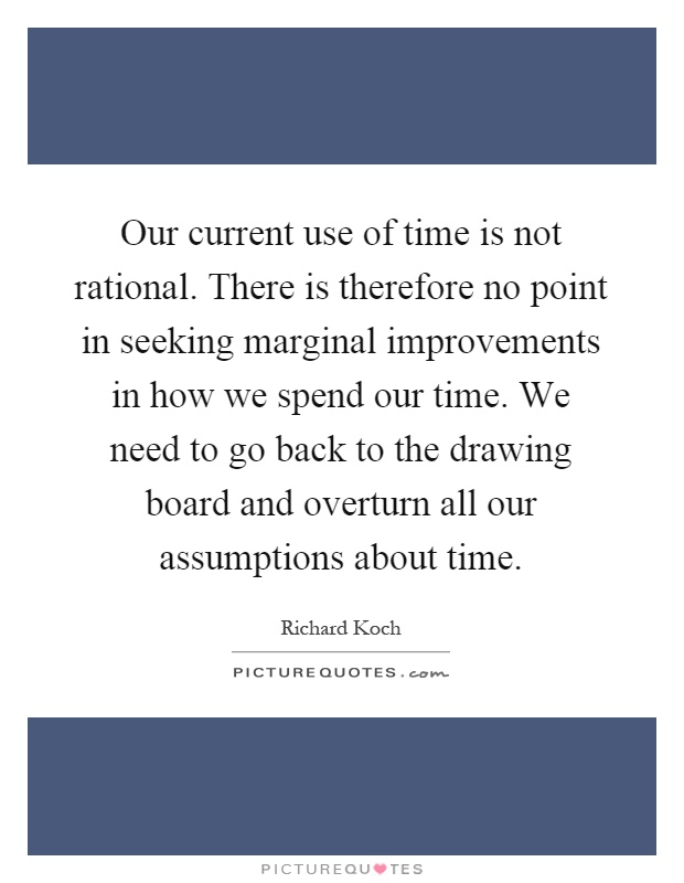 Our current use of time is not rational. There is therefore no point in seeking marginal improvements in how we spend our time. We need to go back to the drawing board and overturn all our assumptions about time Picture Quote #1