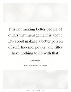 It is not making better people of others that management is about. It’s about making a better person of self. Income, power, and titles have nothing to do with that Picture Quote #1