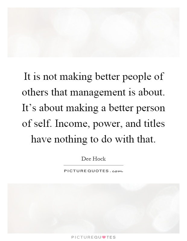 It is not making better people of others that management is about. It's about making a better person of self. Income, power, and titles have nothing to do with that Picture Quote #1