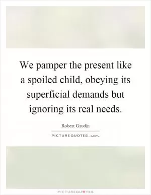 We pamper the present like a spoiled child, obeying its superficial demands but ignoring its real needs Picture Quote #1