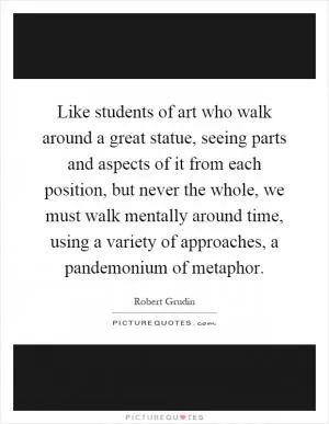 Like students of art who walk around a great statue, seeing parts and aspects of it from each position, but never the whole, we must walk mentally around time, using a variety of approaches, a pandemonium of metaphor Picture Quote #1