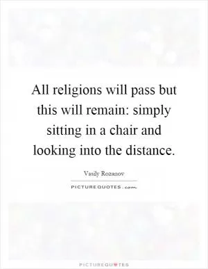 All religions will pass but this will remain: simply sitting in a chair and looking into the distance Picture Quote #1