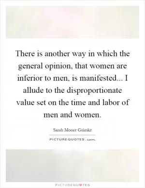 There is another way in which the general opinion, that women are inferior to men, is manifested... I allude to the disproportionate value set on the time and labor of men and women Picture Quote #1