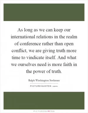 As long as we can keep our international relations in the realm of conference rather than open conflict, we are giving truth more time to vindicate itself. And what we ourselves need is more faith in the power of truth Picture Quote #1