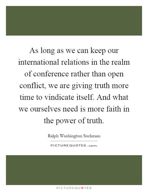 As long as we can keep our international relations in the realm of conference rather than open conflict, we are giving truth more time to vindicate itself. And what we ourselves need is more faith in the power of truth Picture Quote #1