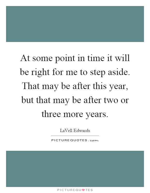 At some point in time it will be right for me to step aside. That may be after this year, but that may be after two or three more years Picture Quote #1