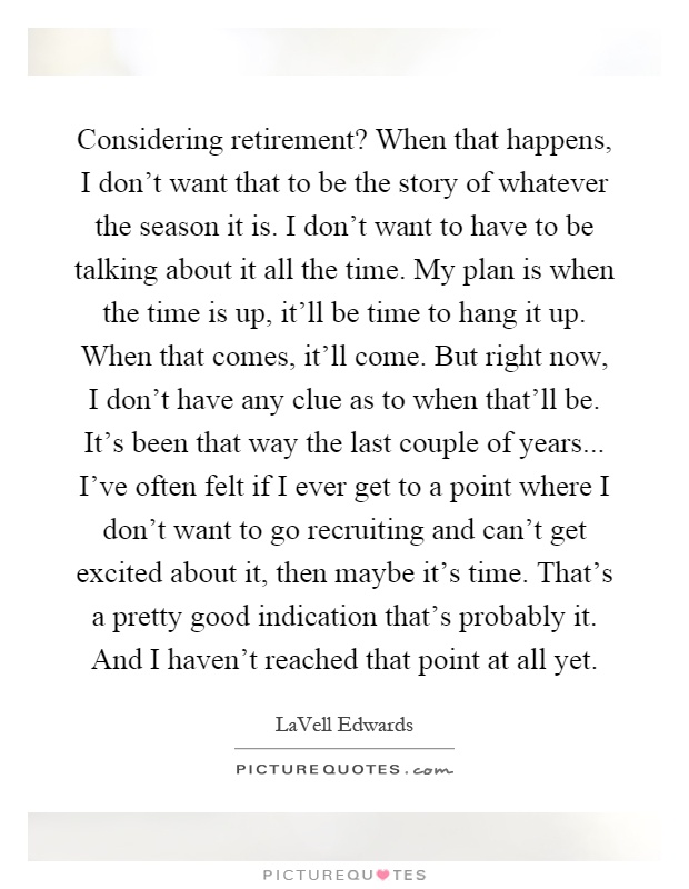 Considering retirement? When that happens, I don't want that to be the story of whatever the season it is. I don't want to have to be talking about it all the time. My plan is when the time is up, it'll be time to hang it up. When that comes, it'll come. But right now, I don't have any clue as to when that'll be. It's been that way the last couple of years... I've often felt if I ever get to a point where I don't want to go recruiting and can't get excited about it, then maybe it's time. That's a pretty good indication that's probably it. And I haven't reached that point at all yet Picture Quote #1