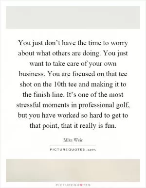 You just don’t have the time to worry about what others are doing. You just want to take care of your own business. You are focused on that tee shot on the 10th tee and making it to the finish line. It’s one of the most stressful moments in professional golf, but you have worked so hard to get to that point, that it really is fun Picture Quote #1