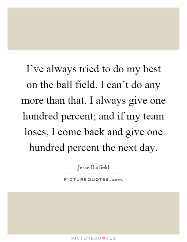 I've always tried to do my best on the ball field. I can't do any more than that. I always give one hundred percent; and if my team loses, I come back and give one hundred percent the next day Picture Quote #1
