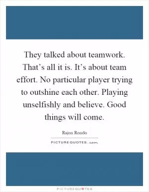 They talked about teamwork. That’s all it is. It’s about team effort. No particular player trying to outshine each other. Playing unselfishly and believe. Good things will come Picture Quote #1