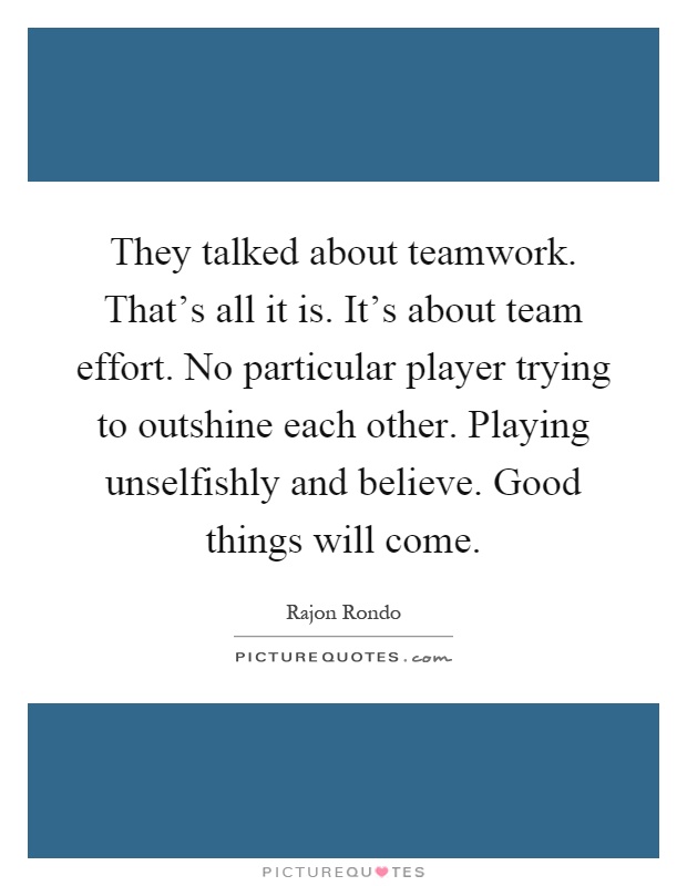 They talked about teamwork. That's all it is. It's about team effort. No particular player trying to outshine each other. Playing unselfishly and believe. Good things will come Picture Quote #1