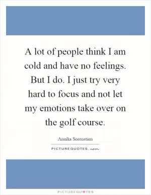 A lot of people think I am cold and have no feelings. But I do. I just try very hard to focus and not let my emotions take over on the golf course Picture Quote #1