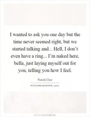 I wanted to ask you one day but the time never seemed right, but we started talking and... Hell, I don’t even have a ring... I’m naked here, bella, just laying myself out for you, telling you how I feel Picture Quote #1