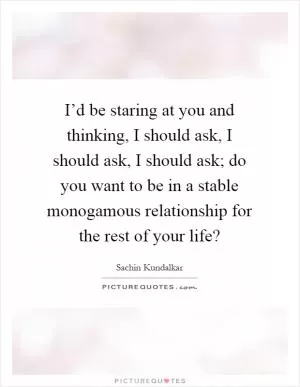 I’d be staring at you and thinking, I should ask, I should ask, I should ask; do you want to be in a stable monogamous relationship for the rest of your life? Picture Quote #1