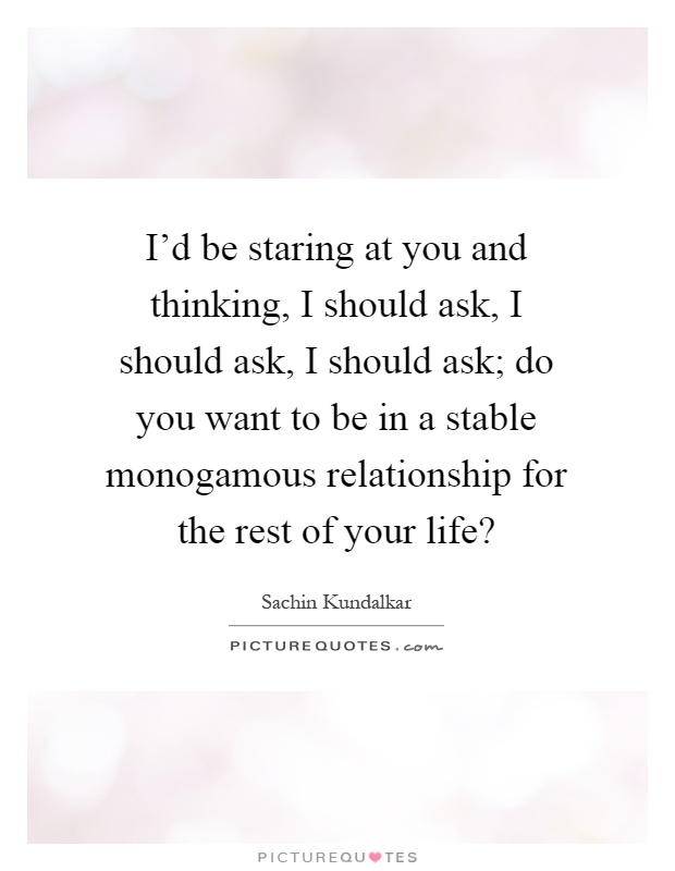 I'd be staring at you and thinking, I should ask, I should ask, I should ask; do you want to be in a stable monogamous relationship for the rest of your life? Picture Quote #1