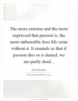 The more extreme and the more expressed that passion is, the more unbearable does life seem without it. It reminds us that if passion dies or is denied, we are partly dead Picture Quote #1