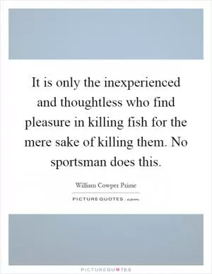 It is only the inexperienced and thoughtless who find pleasure in killing fish for the mere sake of killing them. No sportsman does this Picture Quote #1