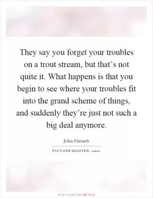 They say you forget your troubles on a trout stream, but that’s not quite it. What happens is that you begin to see where your troubles fit into the grand scheme of things, and suddenly they’re just not such a big deal anymore Picture Quote #1