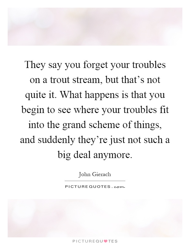 They say you forget your troubles on a trout stream, but that's not quite it. What happens is that you begin to see where your troubles fit into the grand scheme of things, and suddenly they're just not such a big deal anymore Picture Quote #1