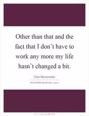 Other than that and the fact that I don’t have to work any more my life hasn’t changed a bit Picture Quote #1