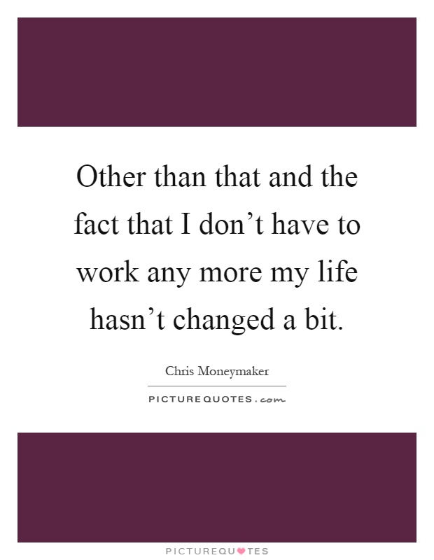 Other than that and the fact that I don't have to work any more my life hasn't changed a bit Picture Quote #1