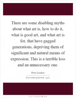 There are some disabling myths about what art is, how to do it, what is good art, and what art is for, that have gagged generations, depriving them of significant and natural means of expression. This is a terrible loss and an unnecessary one Picture Quote #1