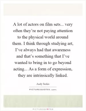 A lot of actors on film sets... very often they’re not paying attention to the physical world around them. I think through studying art, I’ve always had that awareness and that’s something that I’ve wanted to bring in to go beyond acting... As a form of expression, they are intrinsically linked Picture Quote #1