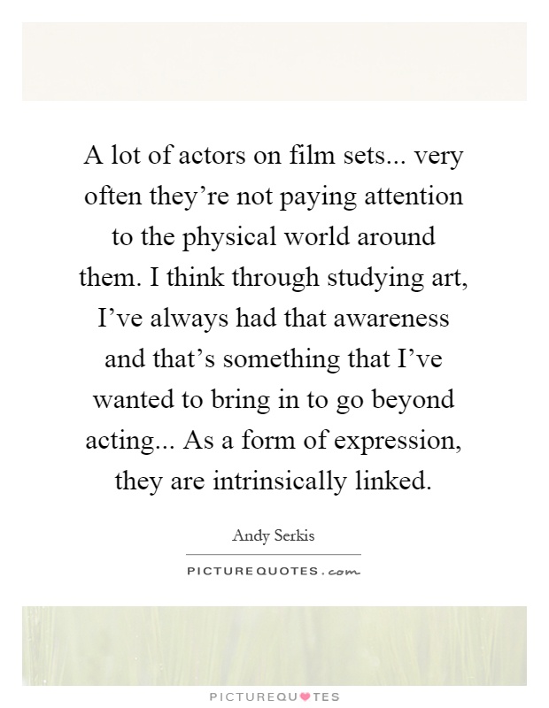 A lot of actors on film sets... very often they're not paying attention to the physical world around them. I think through studying art, I've always had that awareness and that's something that I've wanted to bring in to go beyond acting... As a form of expression, they are intrinsically linked Picture Quote #1