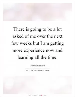 There is going to be a lot asked of me over the next few weeks but I am getting more experience now and learning all the time Picture Quote #1