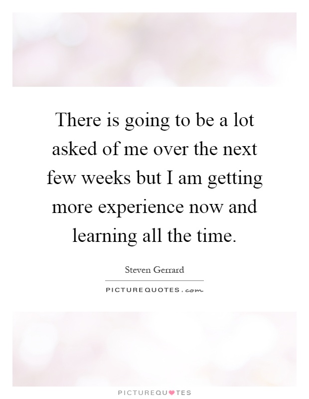 There is going to be a lot asked of me over the next few weeks but I am getting more experience now and learning all the time Picture Quote #1