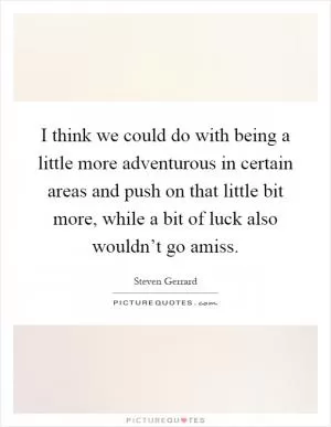 I think we could do with being a little more adventurous in certain areas and push on that little bit more, while a bit of luck also wouldn’t go amiss Picture Quote #1