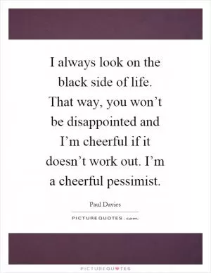 I always look on the black side of life. That way, you won’t be disappointed and I’m cheerful if it doesn’t work out. I’m a cheerful pessimist Picture Quote #1
