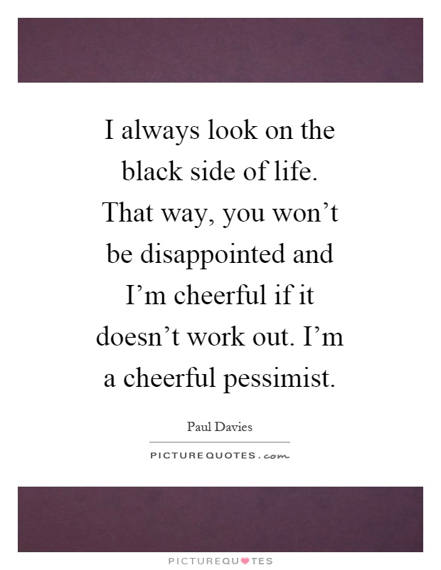 I always look on the black side of life. That way, you won't be disappointed and I'm cheerful if it doesn't work out. I'm a cheerful pessimist Picture Quote #1